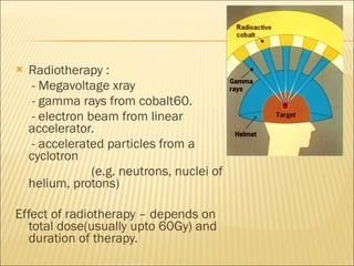 Radiotherapy :  - Megavoltage xray - gamma rays from cobalt60. - electron beam from linear accelerator. - accelerated particles from a cyclotron (e.g. neutrons, nuclei of helium, protons) Effect of radiotherapy – depends on total dose(usually upto 60Gy) and duration of therapy. 