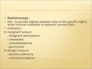 Radiotherapy :  Aim : to provide highest possible dose to the specific region, while minimal irradiation to adjacent normal brain. Indication:  In malignant tumour: - malignant astrocytoma - metastasis - medulloblastoma - germinoma In benign tumours - pituitary adenoma - craniopharyngioma 