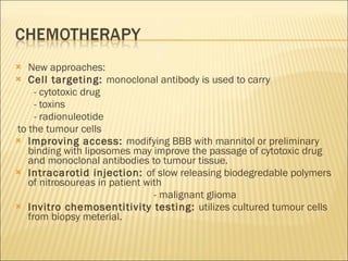 New approaches: Cell targeting:  monoclonal antibody is used to carry - cytotoxic drug - toxins - radionuleotide to the tumour cells Improving access:  modifying BBB with mannitol or preliminary binding with liposomes may improve the passage of cytotoxic drug and monoclonal antibodies to tumour tissue. Intracarotid injection:  of slow releasing biodegredable polymers of nitrosoureas in patient with - malignant glioma Invitro chemosentitivity testing:  utilizes cultured tumour cells from biopsy meterial.  