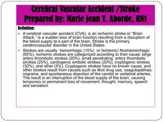 Cerebral Vascular Accident /Stroke
Prepared by: Marie Jean T. Aborde, RN1
Definition:
 A cerebral vascular accident (CVA), is an ischemic stroke or “Brain
Attack,” is a sudden loss of brain function resulting from a disruption of
the blood supply to a part of the brain. Stroke is the primary
cerebrovascular disorder in the United States.
 Strokes are usually hemorrhagic (15%) or Ischemic/ Nonhemorrhagic
(85%). Ischemic strokes are categorized according to their cause: large
artery thrombotic strokes (20%), small penetrating artery thrombotic
strokes (25%), cardiogenic embolic strokes (20%), cryptogenic strokes
(30%), and other (5%). Cryptogenic strokes have no known cause, and
other strokes result from causes such as illicit drug use, coagulopathies,
migraine, and spontaneous disection of the carotid or vertebral arteries.
The result is an interruption of the blood supply of the brain, causing
temporary or permanent loss of movement, thought, memory, speech
and sensation

 