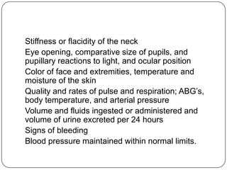 Stiffness or flacidity of the neck
Eye opening, comparative size of pupils, and
pupillary reactions to light, and ocular position
Color of face and extremities, temperature and
moisture of the skin
Quality and rates of pulse and respiration; ABG’s,
body temperature, and arterial pressure
Volume and fluids ingested or administered and
volume of urine excreted per 24 hours
Signs of bleeding
Blood pressure maintained within normal limits.

 