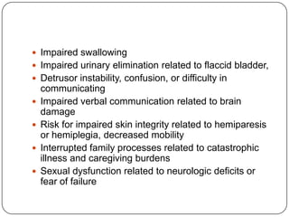  Impaired swallowing
 Impaired urinary elimination related to flaccid bladder,

 Detrusor instability, confusion, or difficulty in






communicating
Impaired verbal communication related to brain
damage
Risk for impaired skin integrity related to hemiparesis
or hemiplegia, decreased mobility
Interrupted family processes related to catastrophic
illness and caregiving burdens
Sexual dysfunction related to neurologic deficits or
fear of failure

 