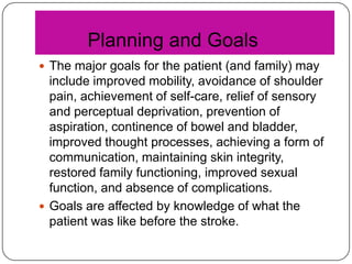 Planning and Goals
 The major goals for the patient (and family) may

include improved mobility, avoidance of shoulder
pain, achievement of self-care, relief of sensory
and perceptual deprivation, prevention of
aspiration, continence of bowel and bladder,
improved thought processes, achieving a form of
communication, maintaining skin integrity,
restored family functioning, improved sexual
function, and absence of complications.
 Goals are affected by knowledge of what the
patient was like before the stroke.

 