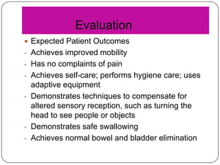 Evaluation
 Expected Patient Outcomes
- Achieves improved mobility
- Has no complaints of pain
- Achieves self-care; performs hygiene care; uses

adaptive equipment
- Demonstrates techniques to compensate for
altered sensory reception, such as turning the
head to see people or objects
- Demonstrates safe swallowing
- Achieves normal bowel and bladder elimination

 