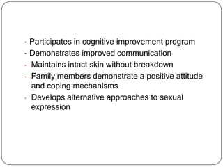 - Participates in cognitive improvement program
- Demonstrates improved communication
- Maintains intact skin without breakdown
- Family members demonstrate a positive attitude
and coping mechanisms
- Develops alternative approaches to sexual
expression

 