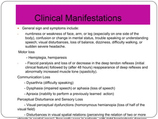 Clinical Manifestations

-

General sign and symptoms include:
numbness or weakness of face, arm, or leg (especially on one side of the
body), confusion or change in mental status, trouble speaking or understanding
speech; visual disturbances, loss of balance, dizziness, difficulty walking, or
sudden severe headache.

Motor loss
- Hemiplegia, hemiparesis
-

- Flaccid paralysis and loss of or decrease in the deep tendon reflexes (initial
clinical feature) followed by (after 48 hours) reappearance of deep reflexes and
abnormally increased muscle tone (spasticity).

Communication Loss
- Dysarthria (difficulty speaking)
- Dysphasia (impaired speech) or aphasia (loss of speech)
- Apraxia (inability to perform a previously learned action)
Perceptual Disturbance and Sensory Loss
- Visual perceptual dysfunctions (homonymous hemianopia (loss of half of the
visual field)
- Disturbances in visual spatial relations (perceiving the relation of two or more

 