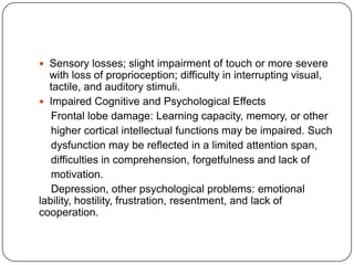 Sensory losses; slight impairment of touch or more severe

with loss of proprioception; difficulty in interrupting visual,
tactile, and auditory stimuli.
 Impaired Cognitive and Psychological Effects
Frontal lobe damage: Learning capacity, memory, or other
higher cortical intellectual functions may be impaired. Such
dysfunction may be reflected in a limited attention span,
difficulties in comprehension, forgetfulness and lack of
motivation.
Depression, other psychological problems: emotional
lability, hostility, frustration, resentment, and lack of
cooperation.

 