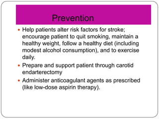 Prevention
 Help patients alter risk factors for stroke;

encourage patient to quit smoking, maintain a
healthy weight, follow a healthy diet (including
modest alcohol consumption), and to exercise
daily.
 Prepare and support patient through carotid
endarterectomy
 Administer anticoagulant agents as prescribed
(like low-dose aspirin therapy).

 