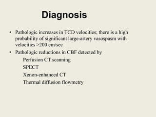 Diagnosis
• Pathologic increases in TCD velocities; there is a high
probability of significant large-artery vasospasm with
velocities >200 cm/sec
• Pathologic reductions in CBF detected by
Perfusion CT scanning
SPECT
Xenon-enhanced CT
Thermal diffusion flowmetry
 