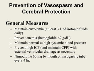 Prevention of Vasospasm and
Cerebral Protection
General Measures
– Maintain euvolemia (at least 3 L of isotonic fluids
daily)
– Prevent anemia (hemoglobin <9 g/dL)
– Maintain normal to high systemic blood pressure
– Prevent high ICP (and maintain CPP) with
external ventricular drainage as necessary
– Nimodipine 60 mg by mouth or nasogastric tube
every 4 hr.
 