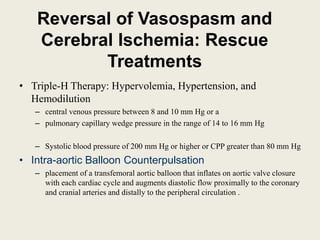 Reversal of Vasospasm and
Cerebral Ischemia: Rescue
Treatments
• Triple-H Therapy: Hypervolemia, Hypertension, and
Hemodilution
– central venous pressure between 8 and 10 mm Hg or a
– pulmonary capillary wedge pressure in the range of 14 to 16 mm Hg
– Systolic blood pressure of 200 mm Hg or higher or CPP greater than 80 mm Hg
• Intra-aortic Balloon Counterpulsation
– placement of a transfemoral aortic balloon that inflates on aortic valve closure
with each cardiac cycle and augments diastolic flow proximally to the coronary
and cranial arteries and distally to the peripheral circulation .
 