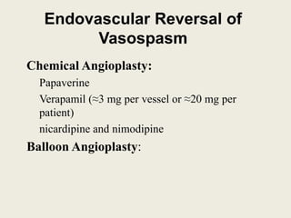 Endovascular Reversal of
Vasospasm
Chemical Angioplasty:
Papaverine
Verapamil (≈3 mg per vessel or ≈20 mg per
patient)
nicardipine and nimodipine
Balloon Angioplasty:
 