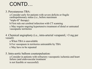 CONTD…
3. Percutaneous TBA:
a Consider early for patients with severe deficits or fragile
cardiopulmonary status (i.e., before maximum
“triple-H” therapy)
b First rule out cerebral infarction with CT scanning
c May require ongoing hypertensive treatment of distal or untreated
vasospastic territories
4 .Chemical angioplasty (i.e., intra-arterial verapamil, ≈3 mg per
vessel):
a When TBA is unavailable
b For vasospasm in territories untreatable by TBA
c May have to be repeated
5. Intra-aortic balloon counterpulsation:
a Consider in patients with refractory vasospastic ischemia and heart
failure (and endovascular treatment
is not feasible or successful)
 