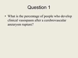 Question 1
• What is the percentage of people who develop
clinical vasospasm after a cerebrovascular
aneurysm rupture?
 