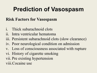 Prediction of Vasospasm
Risk Factors for Vasospasm
i. Thick subarachnoid clots
ii. Intra ventricular hematoma
iii. Persistent subarachnoid clots (slow clearance)
iv. Poor neurological condition on admission
v. Loss of consciousness associated with rupture
vi. History of cigarette smoking
vii. Pre existing hypertension
viii.Cocaine use
 