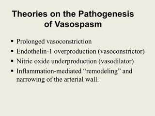 Theories on the Pathogenesis
of Vasospasm
 Prolonged vasoconstriction
 Endothelin-1 overproduction (vasoconstrictor)
 Nitric oxide underproduction (vasodilator)
 Inflammation-mediated “remodeling” and
narrowing of the arterial wall.
 