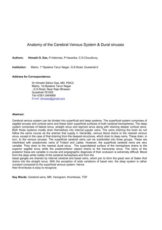 Anatomy of the Cerebral Venous System & Dural sinuses


Authors:       Himadri S. Das, P.Hatimota, P.Hazarika, C.D.Choudhury,


Institution:     Matrix, 1st Byelane Tarun Nagar, G.S.Road, Guwahati-5


Address for Correspondence:

                 Dr Himadri Sikhor Das, MD, PDCC
                 Matrix, 1st Byelane Tarun Nagar
                 , G.S.Road, Near Rajiv Bhawan
                 Guwahati-781005
                 Tel:+0361-2464969
                 Email: drhsdas@gmail.com




Abstract:

Cerebral venous system can be divided into superficial and deep systems. The superficial system comprises of
sagittal sinuses and cortical veins and these drain superficial surfaces of both cerebral hemispheres. The deep
system comprises of lateral sinus, straight sinus and sigmoid sinus along with draining deeper cortical veins.
Both these systems mostly drain themselves into internal jugular veins. The veins draining the brain do not
follow the same course as the arteries that supply it. Generally, venous blood drains to the nearest venous
sinus, except in the case of that draining from the deepest structures, which drain to deep veins. These drain, in
turn, to the venous sinuses. The superficial cerebral veins can be subdivided into three groups. These are
interlinked with anastomotic veins of Trolard and Labbe. However, the superficial cerebral veins are very
variable. They drain to the nearest dural sinus. The superolateral surface of the hemisphere drains to the
superior sagittal sinus while the posteroinferior aspect drains to the transverse sinus. The veins of the
posterior fossa are variable in course and angiographic diagnosis of their occlusion is extremely difficult. Blood
from the deep white matter of the cerebral hemisphere and from the
basal ganglia are drained by internal cerebral and basal veins, which join to form the great vein of Galen that
drains into the straight sinus. With the exception of wide variations of basal vein, the deep system is rather
constant compared to the superficial venous system. Hence
their thrombosis is easy to recognize.


Key Words: Cerebral veins, MR, Venogram, thrombosis, TOF
 
