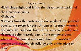 Sigmoid sinus
•Each sinus right and left is the direct continuation of
the transverse sinus
•S-shaped
•Extends from the posterioinferior angle of the parietal
bone to the posterior part of jugular foramen where it
becomes the superior bulb of the internal jugular vein
•It grooves the mastoid part of the temporal bone
where it is separated anteriorly from the mastoid
antrum and mastoid air cells by only a thin plate of
bone
 