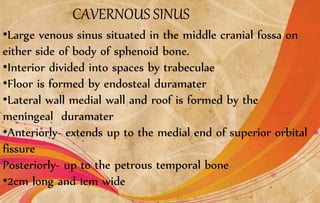 CAVERNOUS SINUS
•Large venous sinus situated in the middle cranial fossa on
either side of body of sphenoid bone.
•Interior divided into spaces by trabeculae
•Floor is formed by endosteal duramater
•Lateral wall medial wall and roof is formed by the
meningeal duramater
•Anteriorly- extends up to the medial end of superior orbital
fissure
Posteriorly- up to the petrous temporal bone
•2cm long and 1cm wide
 