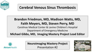 Cerebral Venous Sinus Thrombosis
Brandon Friedman, MD, Madison Watts, MD,
Faith Meyers, MD, Steven Perry, MD
Carolinas Medical Center & Levine Children’s Hospital
Department of Emergency Medicine
Michael Gibbs, MD, Imaging Mastery Project Lead Editor
Neuroimaging Mastery Project
Presentation #2
 