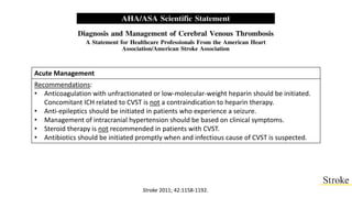 Acute Management
Recommendations:
• Anticoagulation with unfractionated or low-molecular-weight heparin should be initiated.
Concomitant ICH related to CVST is not a contraindication to heparin therapy.
• Anti-epileptics should be initiated in patients who experience a seizure.
• Management of intracranial hypertension should be based on clinical symptoms.
• Steroid therapy is not recommended in patients with CVST.
• Antibiotics should be initiated promptly when and infectious cause of CVST is suspected.
Stroke 2011; 42:1158-1192.
 