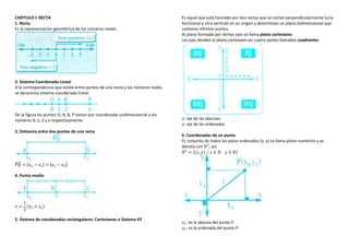 CAPITULO I: RECTA
1. Recta
Es la representación geométrica de los números reales.
2. Sistema Coordenado Lineal
A la correspondencia que existe entre puntos de una recta y los números reales
se denomina sistema coordenado lineal.
De la figura los puntos O, A, B, P tienen por coordenada unidimensional a los
números 0; 1; 2 y x respectivamente.
3. Distancia entre dos puntos de una recta
𝑃𝑄
̅̅̅̅ = |𝑥2 − 𝑥1| = |𝑥1 − 𝑥2|
4. Punto medio
𝑥 =
1
2
(𝑥1 + 𝑥2)
5. Sistema de coordenadas rectangulares: Cartesianas o Sistema XY
Es aquel que está formado por dos rectas que se cortan perpendicularmente (una
horizontal y otra vertical) en un origen y determinan un plano bidimensional que
contiene infinitos puntos.
Al plano formado por dichos ejes se llama plano cartesiano.
Los ejes dividen al plano cartesiano en cuatro partes llamados cuadrantes.
𝑥: eje de las abscisas
𝑦: eje de las ordenadas
6. Coordenadas de un punto
EL conjunto de todos los pares ordenados (x, y) se llama plano numérico y se
denota con 𝑅2
, así:
𝑅2
= {(𝑥, 𝑦) ∕ 𝑥 ∈ 𝑅, 𝑦 ∈ 𝑅}
𝑥1: es la abscisa del punto P.
𝑦1: es la ordenada del punto P.
 