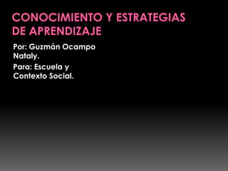 CONOCIMIENTO Y ESTRATEGIAS DE APRENDIZAJE Por: Guzmán Ocampo Nataly. Para: Escuela y Contexto Social. 