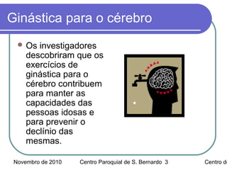 Novembro de 2010 Centro Paroquial de S. Bernardo Centro de3
Ginástica para o cérebro
 Os investigadores
descobriram que os
exercícios de
ginástica para o
cérebro contribuem
para manter as
capacidades das
pessoas idosas e
para prevenir o
declínio das
mesmas.
 