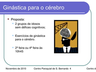 Novembro de 2010 Centro Paroquial de S. Bernardo Centro de4
Ginástica para o cérebro
 Proposta:
 2 grupos de idosos
sem défices cognitivos;
 Exercícios de ginástica
para o cérebro.
 2ª feira ou 4ª feira às
10h45
 