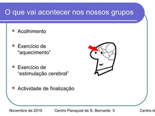 Novembro de 2010 Centro Paroquial de S. Bernardo Centro de5
O que vai acontecer nos nossos grupos
 Acolhimento
 Exercício de
“aquecimento”
 Exercício de
“estimulação cerebral”
 Actividade de finalização
 
