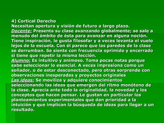 4) Cortical Derecho
Necesitan apertura y visión de futuro a largo plazo.
Docente: Presenta su clase avanzando globalmente; se sale a
menudo del ámbito de ésta para avanzar en alguna noción.
Tiene inspiración, le gusta filosofar y a veces levanta el vuelo
lejos de la escuela. Con él parece que las paredes de la clase
se derrumban. Se siente con frecuencia oprimido y encerrado
si tiene que repetir la misma lección.
Alumno: Es intuitivo y animoso. Toma pocas notas porque
sabe seleccionar lo esencial. A veces impresiona como un
soñador, o de estar desconectado, pero otras sorprende con
observaciones inesperadas y proyectos originales
Las ideas: Se moviliza y adquiere conocimientos
seleccionando las ideas que emergen del ritmo monótono de
la clase. Aprecia ante todo la originalidad, la novedad y los
conceptos que hacen pensar. Le gustan en particular los
planteamientos experimentales que dan prioridad a la
intuición y que implican la búsqueda de ideas para llegar a un
resultado.
 