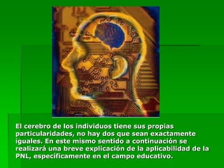 El cerebro de los individuos tiene sus propias
particularidades, no hay dos que sean exactamente
iguales. En este mismo sentido a continuación se
realizará una breve explicación de la aplicabilidad de la
PNL, específicamente en el campo educativo.
 