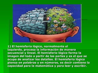 1) El hemisferio lógico, normalmente el
izquierdo, procesa la información de manera
secuencial y lineal. El hemisferio lógico forma la
imagen del todo a partir de las partes y es el que se
ocupa de analizar los detalles. El hemisferio lógico
piensa en palabras y en números, es decir contiene la
capacidad para la matemática y para leer y escribir.
 