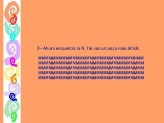 3 - Ahora encuentra la N. Tal vez un poco más díficil.
MMMMMMMMMMMMMMMMMMMMMMMMMMMMNMM
MMMMMMMMMMMMMMMMMMMMMMMMMMMMMMM
MMMMMMMMMMMMMMMMMMMMMMMMMMMMMMM
MMMMMMMMMMMMMMMMMMMMMMMMMMMMMMM
MMMMMMMMMMMMMMMMMMMMMMMMMMMMMMM

 