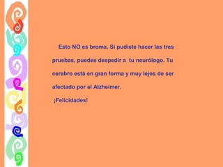 Esto NO es broma. Si pudiste hacer las tres
pruebas, puedes despedir a tu neurólogo. Tu
cerebro está en gran forma y muy lejos de ser
afectado por el Alzheimer.
¡Felicidades!

 