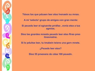 Tdoos los que pduaen leer etso lvenaetn su mnao.
A mi 'selecto' grupo de amigos con gran mente:
Si peueds leer el sgiuenite prráfao , evnía etso a tus
agmios.
Sloo las gnardes mneets peuedn leer etso Rrao preo
itnesreatne.
Si lo pduitse leer, tu tmabein teiens una garn mnete.
¿Peueds leer etso?
Sloo 55 prseoans de cdaa 100 peuedn.

 