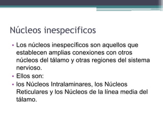 Núcleos inespecificos
• Los núcleos inespecíficos son aquellos que
establecen amplias conexiones con otros
núcleos del tálamo y otras regiones del sistema
nervioso.
• Ellos son:
• los Núcleos Intralaminares, los Núcleos
Reticulares y los Núcleos de la línea media del
tálamo.

 