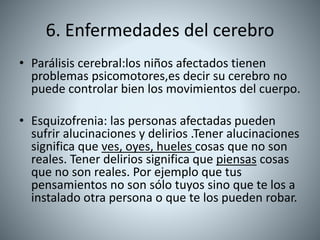 6. Enfermedades del cerebro
• Parálisis cerebral:los niños afectados tienen
problemas psicomotores,es decir su cerebro no
puede controlar bien los movimientos del cuerpo.
• Esquizofrenia: las personas afectadas pueden
sufrir alucinaciones y delirios .Tener alucinaciones
significa que ves, oyes, hueles cosas que no son
reales. Tener delirios significa que piensas cosas
que no son reales. Por ejemplo que tus
pensamientos no son sólo tuyos sino que te los a
instalado otra persona o que te los pueden robar.
 