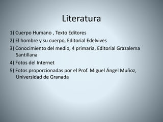 Literatura
1) Cuerpo Humano , Texto Editores
2) El hombre y su cuerpo, Editorial Edelvives
3) Conocimiento del medio, 4 primaria, Editorial Grazalema
Santillana
4) Fotos del Internet
5) Fotos proporcionadas por el Prof. Miguel Ángel Muñoz,
Universidad de Granada
 