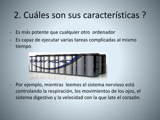 2. Cuáles son sus características ?
- Es más potente que cualquier otro ordenador
- Es capaz de ejecutar varias tareas complicadas al mismo
tiempo
- Por ejemplo, mientras leemos el sistema nervioso está
controlando la respiración, los movimientos de los ojos, el
sistema digestivo y la velocidad con la que late el corazón.
 