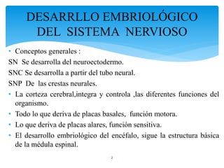• Conceptos generales :
SN Se desarrolla del neuroectodermo.
SNC Se desarrolla a partir del tubo neural.
SNP De las crestas neurales.
• La corteza cerebral,integra y controla ,las diferentes funciones del
organismo.
• Todo lo que deriva de placas basales, función motora.
• Lo que deriva de placas alares, función sensitiva.
• El desarrollo embriológico del encéfalo, sigue la estructura básica
de la médula espinal.
2
DESARRLLO EMBRIOLÓGICO
DEL SISTEMA NERVIOSO
 