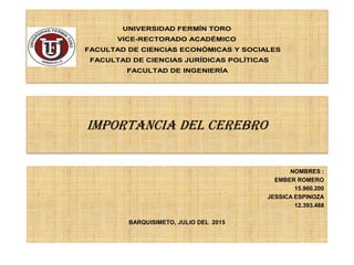 IMPORTANCIA DEL CEREBRO
NOMBRES :
EMBER ROMERO
15.960.200
JESSICA ESPINOZA
12.393.488
BARQUISIMETO, JULIO DEL 2015
UNIVERSIDAD FERMÍN TORO
VICE-RECTORADO ACADÉMICO
FACULTAD DE CIENCIAS ECONÓMICAS Y SOCIALES
FACULTAD DE CIENCIAS JURÍDICAS POLÍTICAS
FACULTAD DE INGENIERÍA
 
