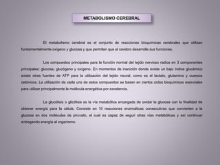 METABOLISMO CEREBRAL
El metabolismo cerebral es el conjunto de reacciones bioquímicas cerebrales que utilizan
fundamentalmente oxígeno y glucosa y que permiten que el cerebro desarrolle sus funciones.
Los compuestos principales para la función normal del tejido nervioso radica en 3 componentes
principales: glucosa, glucógeno y oxígeno. En momentos de inanición donde existe un bajo índice glucémico
existe otras fuentes de ATP para la utilización del tejido neural, como es el lactato, glutamina y cuerpos
cetónicos. La utilización de cada uno de estos compuestos se basan en ciertos ciclos bioquímicos esenciales
para utilizar principalmente la molécula energética por excelencia.
La glucólisis o glicólisis es la vía metabólica encargada de oxidar la glucosa con la finalidad de
obtener energía para la célula. Consiste en 10 reacciones enzimáticas consecutivas que convierten a la
glucosa en dos moléculas de piruvato, el cual es capaz de seguir otras vías metabólicas y así continuar
entregando energía al organismo.
 