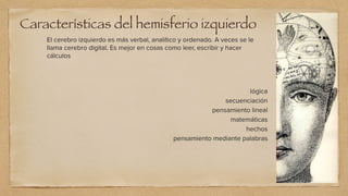 Características del hemisferio izquierdo
El cerebro izquierdo es más verbal, analítico y ordenado. A veces se le
llama cerebro digital. Es mejor en cosas como leer, escribir y hacer
cálculos
lógica


secuenciación


pensamiento lineal


matemáticas


hechos


pensamiento mediante palabras
 