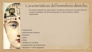 El cerebro derecho es más visual e intuitivo.A veces se le conoce como el
cerebro analógico. Su forma de pensar es más creativa y menos
organizada.
• imaginación


• pensamiento holístico


• intuición


• artes


• ritmo


• señales no verbales


• visualización de sentimientos


• fantasear o soñar despierto
Características del hemisferio derecho
 