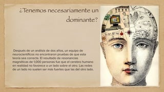 ¿T
enemos necesariamente un lado del cerebro
dominante?
Después de un análisis de dos años, un equipo de
neurocientí
fi
cos no encontraron pruebas de que esta
teoría sea correcta. El resultado de resonancias
magnéticas de 1,000 personas fue que el cerebro humano
en realidad no favorece a un lado sobre el otro. Las redes
de un lado no suelen ser más fuertes que las del otro lado.


 