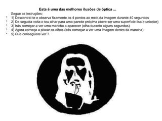 Esta é uma das melhores ilusões de óptica ...        Segue as instruções: *    1) Descontrai-te e observa fixamente os 4 pontos ao meio da imagem durante 40 segundos  *    2) De seguida volta o teu olhar para uma parede próxima (deve ser uma superfície lisa e unicolor) *    3) Irás começar a ver uma mancha a aparecer (olha durante alguns segundos)  *    4) Agora começa a piscar os olhos (irás começar a ver uma imagem dentro da mancha)  *    5) Que conseguiste ver ?   
