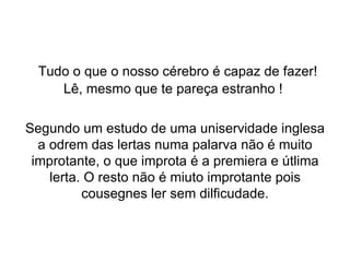   Tudo o que o nosso cérebro é capaz de fazer! Lê, mesmo que te pareça estranho !  Segundo um estudo de uma uniservidade inglesa a odrem das lertas numa palarva não é muito improtante, o que improta é a premiera e útlima lerta. O resto não é miuto improtante pois cousegnes ler sem dilficudade. 
