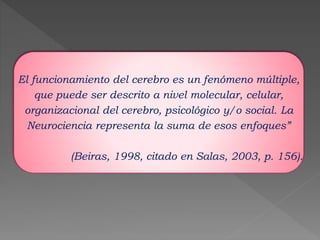 El funcionamiento del cerebro es un fenómeno múltiple, 
que puede ser descrito a nivel molecular, celular, 
organizacional del cerebro, psicológico y/o social. La 
Neurociencia representa la suma de esos enfoques” 
(Beiras, 1998, citado en Salas, 2003, p. 156). 
 