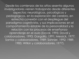 Desde los comienzos de los años sesenta algunos 
investigadores vienen trabajando desde diferentes 
aspectos: neurológicos, psicológicos y 
pedagógicos, en la exploración del cerebro, en 
estrecha conexión con el despliegue del 
paradigma cognitivista, y sus implicaciones en el 
comportamiento estable de la personalidad y la 
relación con los procesos de enseñanza-aprendizaje 
en el aula (Doval, 1995; Doval y 
colaboradores, 1993; Gargallo, 1991; Messick, 1977; 
Santos y colaboradores, 1989; Sonnier, 1992; 1989, 
1985; Witkin y colaboradores, 1977). 

